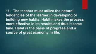 11. The teacher must utilize the natural
tendencies of the learner in developing or
building new habits. Habit makes the process
more effective in its results and thus it same
time. Habit is the basis of progress and a
source of great economy in life.
 
