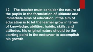 12. The teacher must consider the nature of
the pupils in the formulation of ultimate and
immediate aims of education. If the aim of
education is to let the learner grow in terms
of knowledge, abilities, habits, skills, and
attitudes, his original nature should be the
starting point in the endeavor to accomplish
his growth.
 