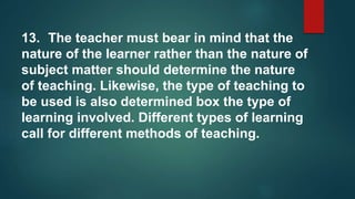 13. The teacher must bear in mind that the
nature of the learner rather than the nature of
subject matter should determine the nature
of teaching. Likewise, the type of teaching to
be used is also determined box the type of
learning involved. Different types of learning
call for different methods of teaching.
 