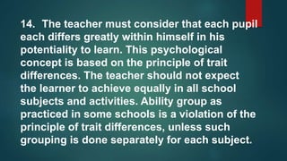 14. The teacher must consider that each pupil
each differs greatly within himself in his
potentiality to learn. This psychological
concept is based on the principle of trait
differences. The teacher should not expect
the learner to achieve equally in all school
subjects and activities. Ability group as
practiced in some schools is a violation of the
principle of trait differences, unless such
grouping is done separately for each subject.
 