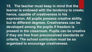 15. The teacher must keep in mind that the
learner is endowed with the tendency to create;
hence, capable of creativeness in his
expression. All pupils possess creative ability,
but to different degrees. Creativeness can be
developed among the pupils if freedom is
present in the classroom. Pupils can be creative
if they are free from preconceived standards or
criteria. The school curriculum must be so
organized to encourage creativeness.
 
