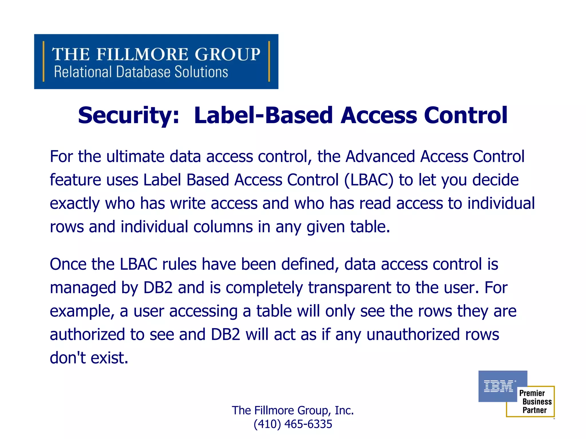 Security: Label-Based Access Control
For the ultimate data access control, the Advanced Access Control
feature uses Label Based Access Control (LBAC) to let you decide
exactly who has write access and who has read access to individual
rows and individual columns in any given table.

Once the LBAC rules have been defined, data access control is
managed by DB2 and is completely transparent to the user. For
example, a user accessing a table will only see the rows they are
authorized to see and DB2 will act as if any unauthorized rows
don't exist.


                         The Fillmore Group, Inc.
                             (410) 465-6335
 