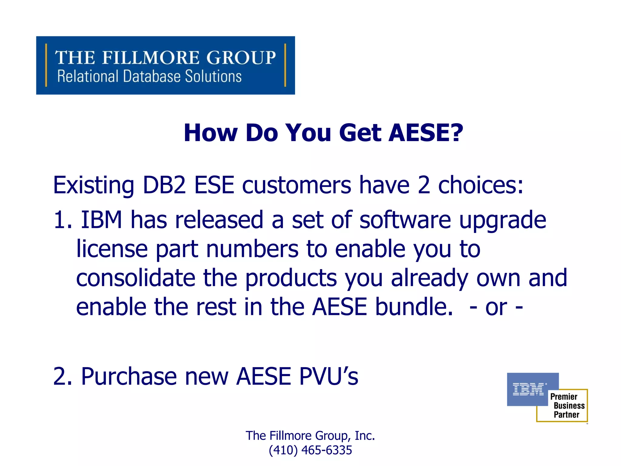 How Do You Get AESE?

Existing DB2 ESE customers have 2 choices:
1. IBM has released a set of software upgrade
  license part numbers to enable you to
  consolidate the products you already own and
  enable the rest in the AESE bundle. - or -

2. Purchase new AESE PVU’s

                 The Fillmore Group, Inc.
                     (410) 465-6335
 