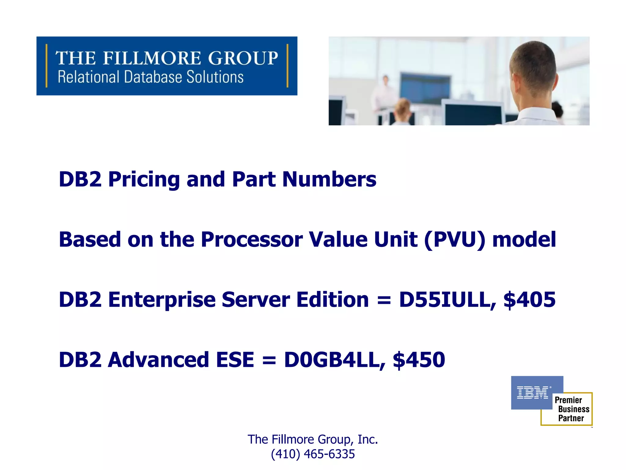 DB2 Pricing and Part Numbers

Based on the Processor Value Unit (PVU) model

DB2 Enterprise Server Edition = D55IULL, $405

DB2 Advanced ESE = D0GB4LL, $450


                 The Fillmore Group, Inc.
                     (410) 465-6335
 