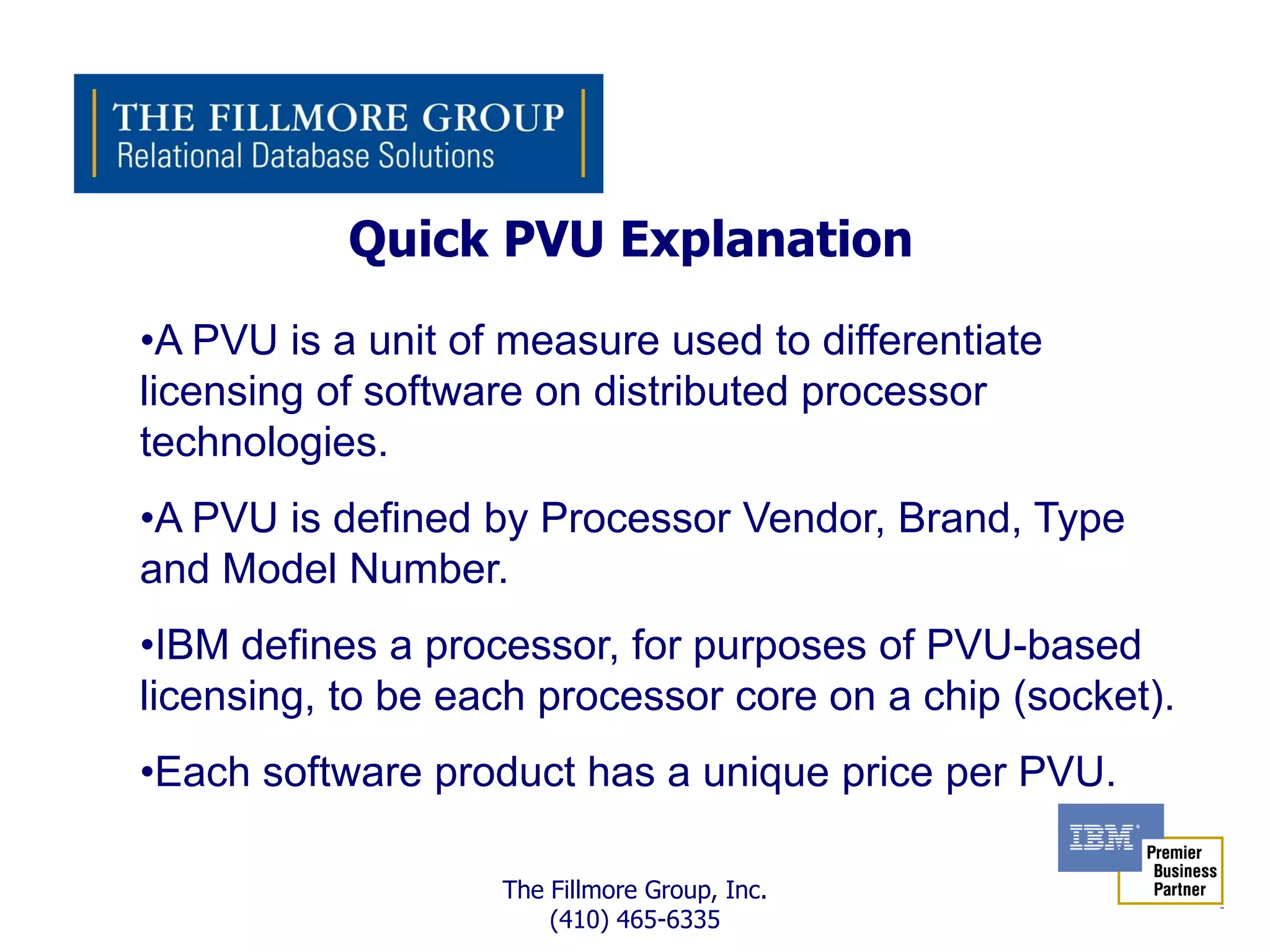 Quick PVU Explanation
•A PVU is a unit of measure used to differentiate
licensing of software on distributed processor
technologies.
•A PVU is defined by Processor Vendor, Brand, Type
and Model Number.
•IBM defines a processor, for purposes of PVU-based
licensing, to be each processor core on a chip (socket).
•Each software product has a unique price per PVU.

                   The Fillmore Group, Inc.
                       (410) 465-6335
 