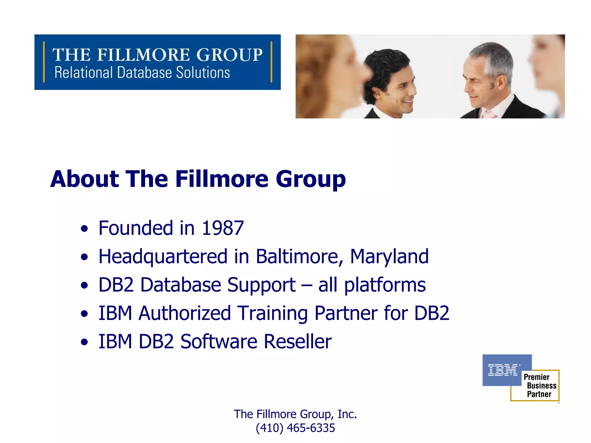 About The Fillmore Group

  •   Founded in 1987
  •   Headquartered in Baltimore, Maryland
  •   DB2 Database Support – all platforms
  •   IBM Authorized Training Partner for DB2
  •   IBM DB2 Software Reseller


                     The Fillmore Group, Inc.
                         (410) 465-6335
 