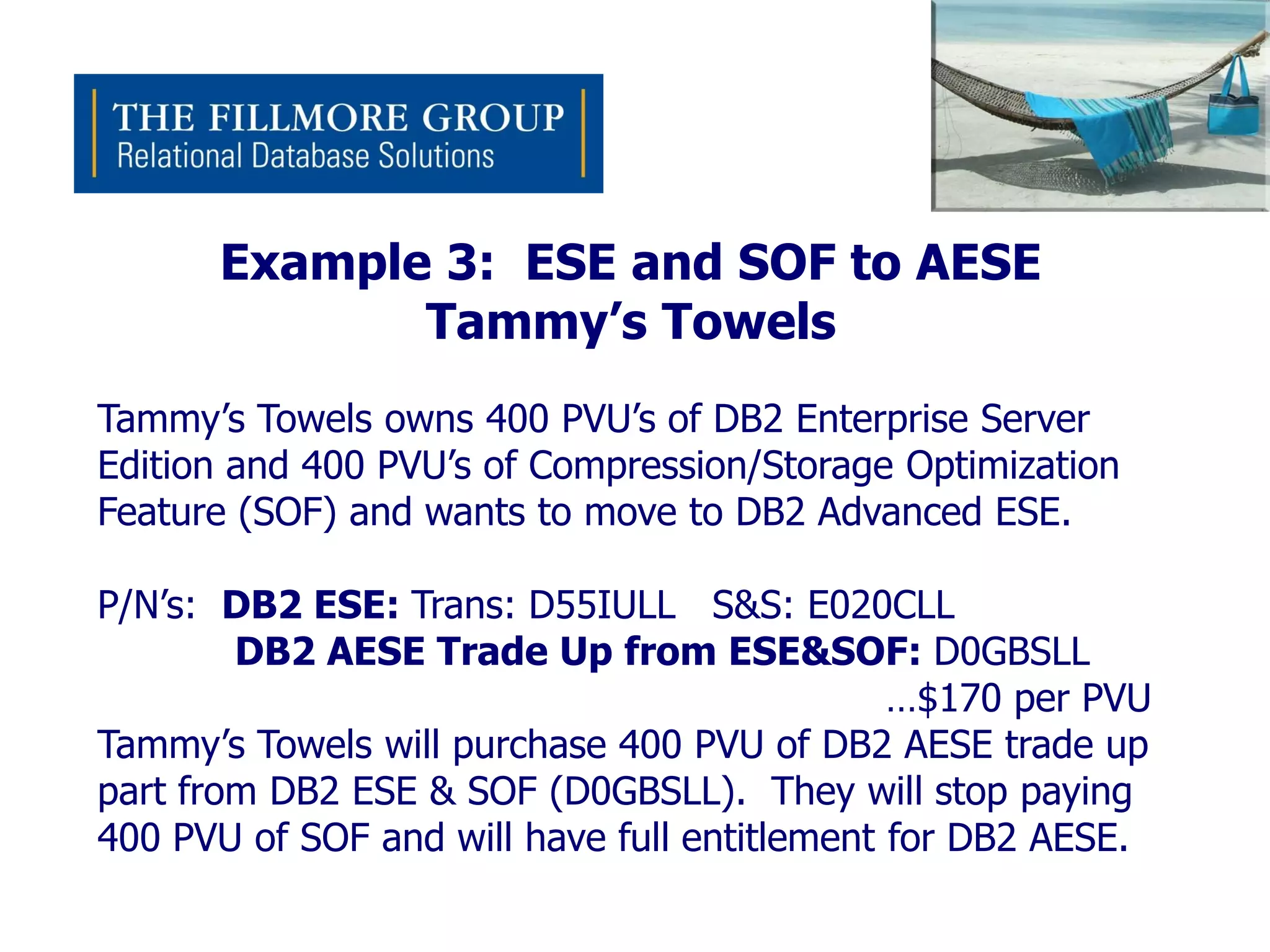 Example 3: ESE and SOF to AESE
             Tammy’s Towels
Tammy’s Towels owns 400 PVU’s of DB2 Enterprise Server
Edition and 400 PVU’s of Compression/Storage Optimization
Feature (SOF) and wants to move to DB2 Advanced ESE.

P/N’s: DB2 ESE: Trans: D55IULL S&S: E020CLL
        DB2 AESE Trade Up from ESE&SOF: D0GBSLL
                                              …$170 per PVU
Tammy’s Towels will purchase 400 PVU of DB2 AESE trade up
part from DB2 ESE & SOF (D0GBSLL). They will stop paying
400 PVU of SOF and will have full entitlement for DB2 AESE.
 