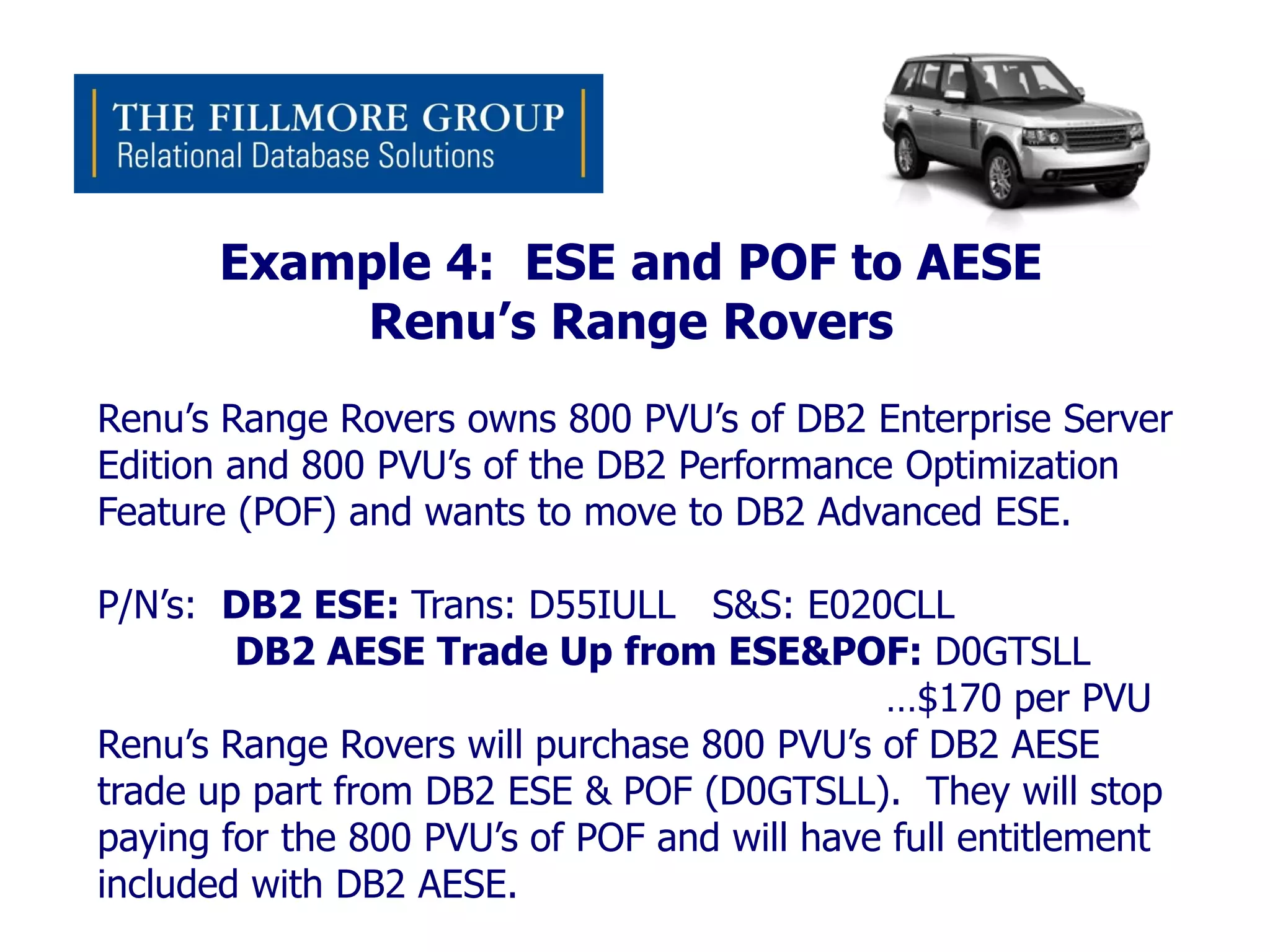 Example 4: ESE and POF to AESE
           Renu’s Range Rovers
Renu’s Range Rovers owns 800 PVU’s of DB2 Enterprise Server
Edition and 800 PVU’s of the DB2 Performance Optimization
Feature (POF) and wants to move to DB2 Advanced ESE.

P/N’s: DB2 ESE: Trans: D55IULL S&S: E020CLL
        DB2 AESE Trade Up from ESE&POF: D0GTSLL
                                             …$170 per PVU
Renu’s Range Rovers will purchase 800 PVU’s of DB2 AESE
trade up part from DB2 ESE & POF (D0GTSLL). They will stop
paying for the 800 PVU’s of POF and will have full entitlement
included with DB2 AESE.
 
