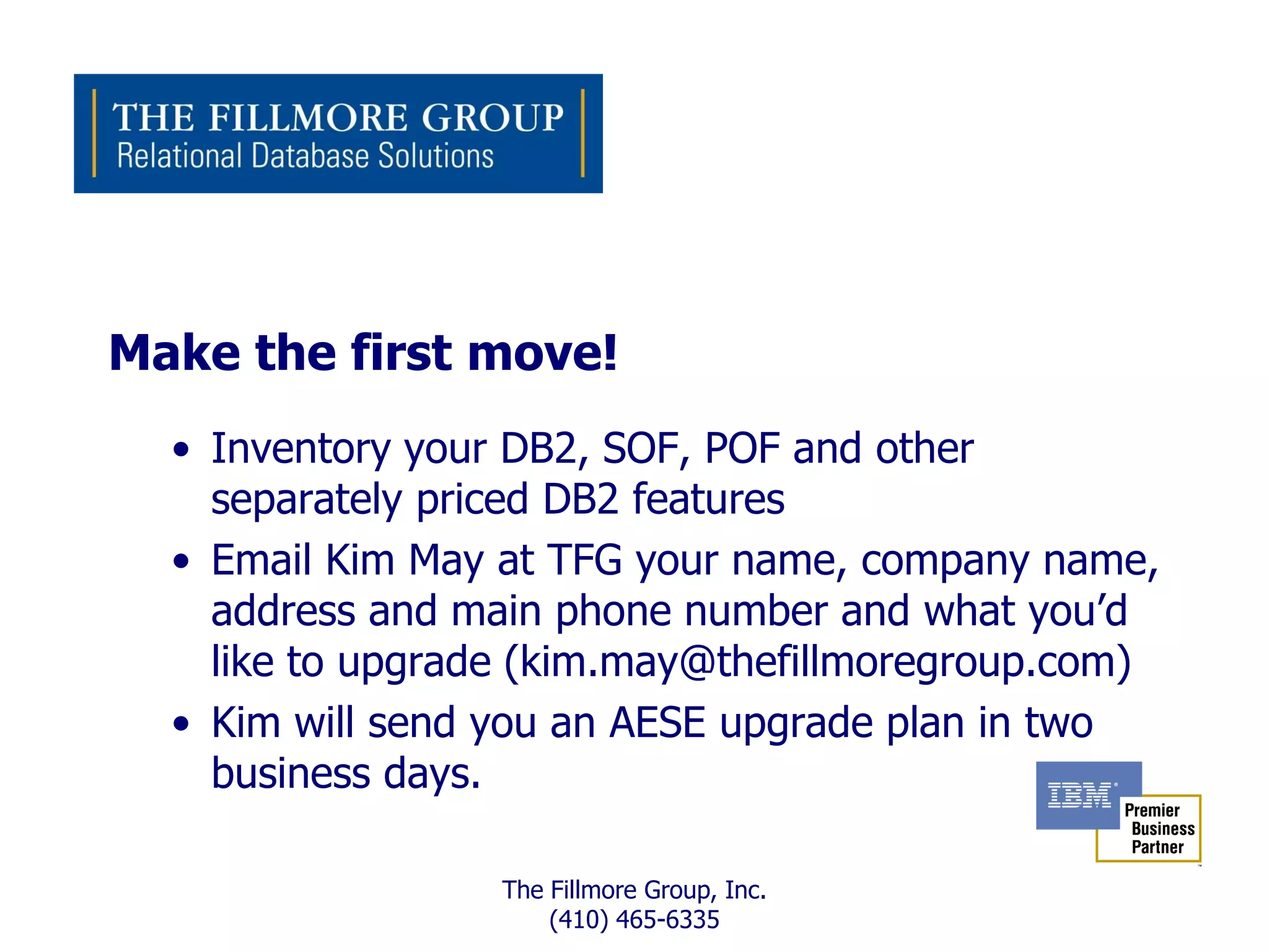 Make the first move!
  • Inventory your DB2, SOF, POF and other
    separately priced DB2 features
  • Email Kim May at TFG your name, company name,
    address and main phone number and what you’d
    like to upgrade (kim.may@thefillmoregroup.com)
  • Kim will send you an AESE upgrade plan in two
    business days.

                  The Fillmore Group, Inc.
                      (410) 465-6335
 