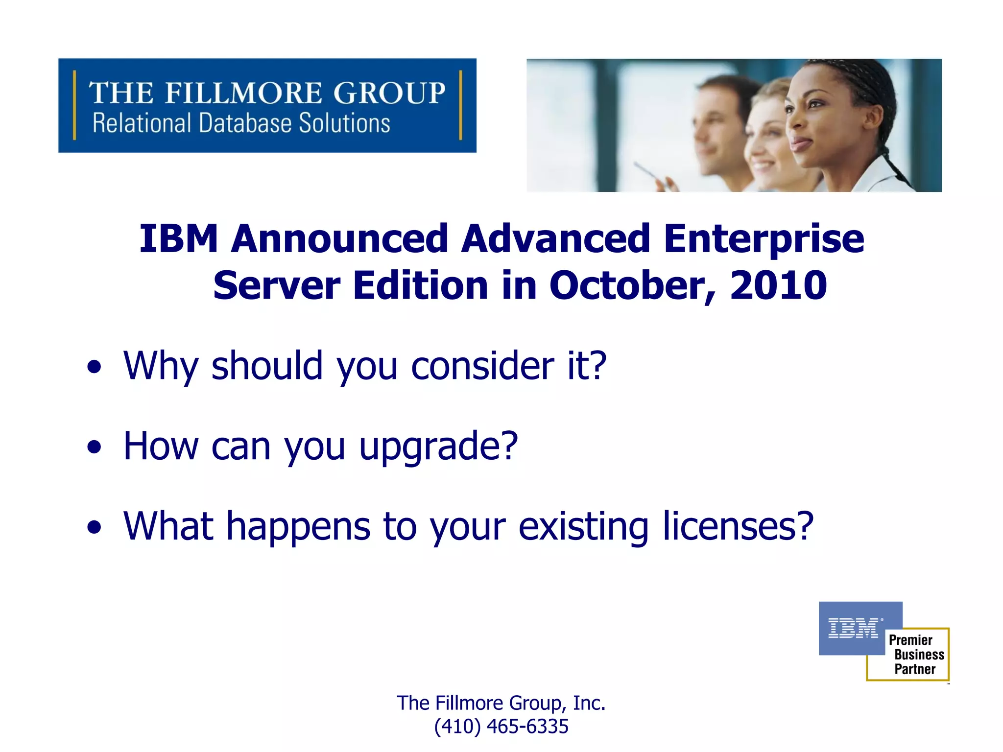 IBM Announced Advanced Enterprise
      Server Edition in October, 2010

• Why should you consider it?

• How can you upgrade?

• What happens to your existing licenses?



                 The Fillmore Group, Inc.
                     (410) 465-6335
 