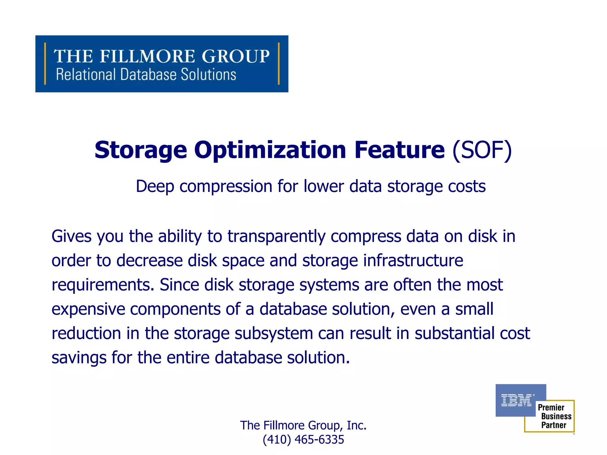 Storage Optimization Feature (SOF)
           Deep compression for lower data storage costs

Gives you the ability to transparently compress data on disk in
order to decrease disk space and storage infrastructure
requirements. Since disk storage systems are often the most
expensive components of a database solution, even a small
reduction in the storage subsystem can result in substantial cost
savings for the entire database solution.


                         The Fillmore Group, Inc.
                             (410) 465-6335
 