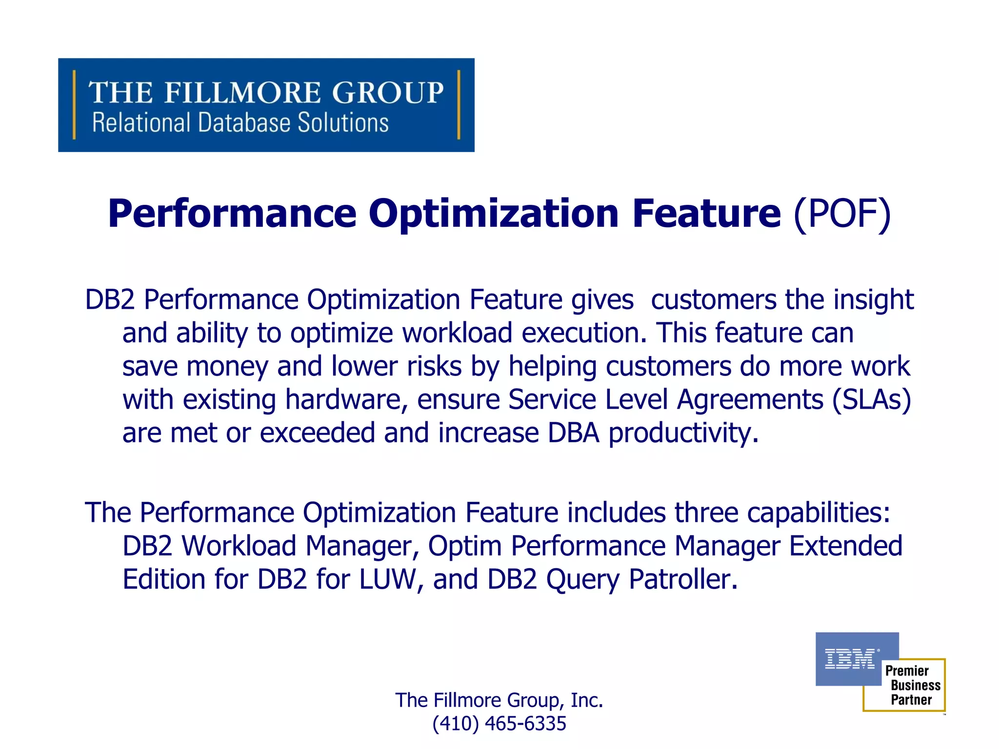 Performance Optimization Feature (POF)

DB2 Performance Optimization Feature gives customers the insight
  and ability to optimize workload execution. This feature can
  save money and lower risks by helping customers do more work
  with existing hardware, ensure Service Level Agreements (SLAs)
  are met or exceeded and increase DBA productivity.

The Performance Optimization Feature includes three capabilities:
  DB2 Workload Manager, Optim Performance Manager Extended
  Edition for DB2 for LUW, and DB2 Query Patroller.



                        The Fillmore Group, Inc.
                            (410) 465-6335
 