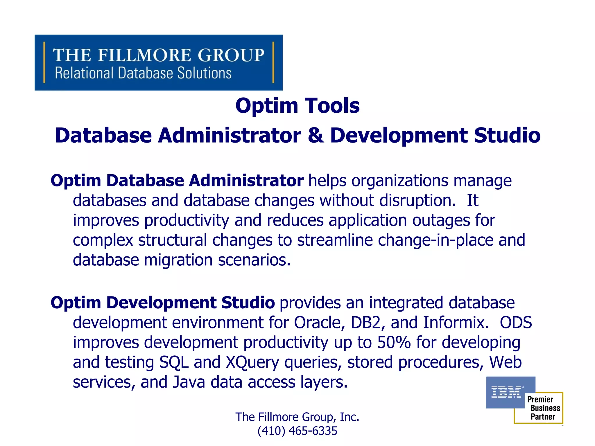 Optim Tools
Database Administrator & Development Studio

Optim Database Administrator helps organizations manage
  databases and database changes without disruption. It
  improves productivity and reduces application outages for
  complex structural changes to streamline change-in-place and
  database migration scenarios.

Optim Development Studio provides an integrated database
  development environment for Oracle, DB2, and Informix. ODS
  improves development productivity up to 50% for developing
  and testing SQL and XQuery queries, stored procedures, Web
  services, and Java data access layers.

                        The Fillmore Group, Inc.
                            (410) 465-6335
 