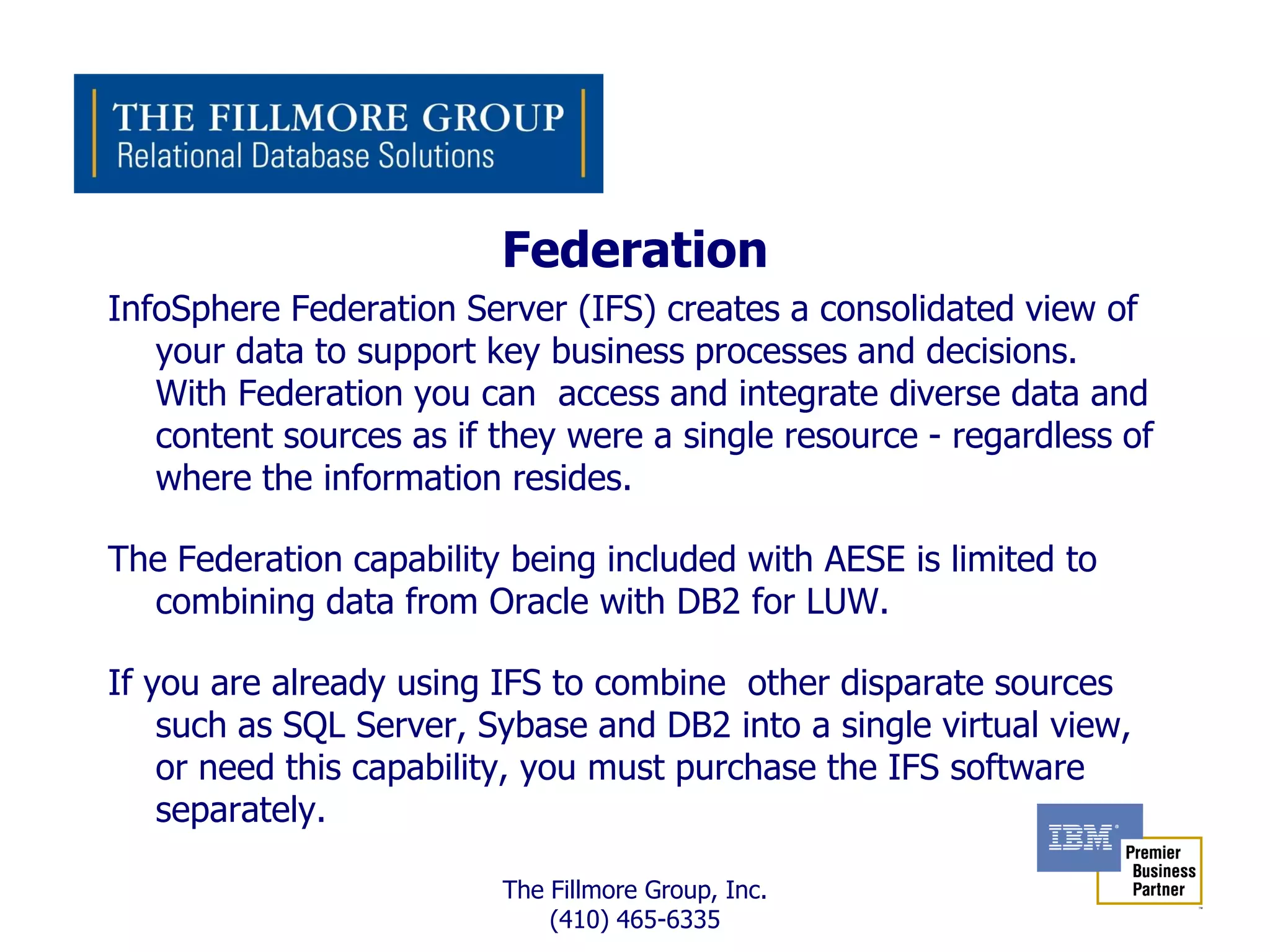 Federation
InfoSphere Federation Server (IFS) creates a consolidated view of
   your data to support key business processes and decisions.
   With Federation you can access and integrate diverse data and
   content sources as if they were a single resource - regardless of
   where the information resides.

The Federation capability being included with AESE is limited to
  combining data from Oracle with DB2 for LUW.

If you are already using IFS to combine other disparate sources
    such as SQL Server, Sybase and DB2 into a single virtual view,
    or need this capability, you must purchase the IFS software
    separately.

                         The Fillmore Group, Inc.
                             (410) 465-6335
 
