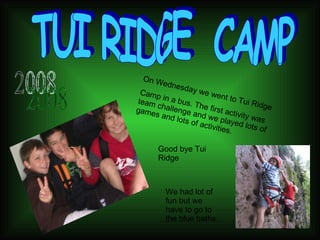 TUI RIDGE  CAMP On Wednesday we went to Tui Ridge  Camp in a bus. The first activity was team challenge and we played lots of games and lots of activities. 2008 We had lot of fun but we have to go to the blue baths. Good bye Tui Ridge 