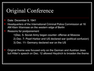 Original Conference Date: December 9, 1941 Headquarters of the International Criminal Police Commission at 16 AM Klein Wannsee on the western edge of Berlin Reasons for postponement 1)Dec. 5- Soviet Army began counter- offense at Moscow 2) Dec. 7- Pearl Harbor and US declared war (political confusion) 3) Dec. 11- Germany declared war on the US Original theme was focused only on the German and Austrian Jews but Hitler’s speech on Dec. 12 allowed Heydrich to broaden the theme 
