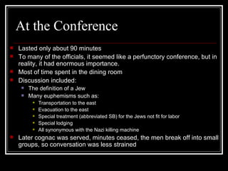 At the Conference Lasted only about 90 minutes To many of the officials, it seemed like a perfunctory conference, but in reality, it had enormous importance. Most of time spent in the dining room Discussion included: The definition of a Jew Many euphemisms such as: Transportation to the east Evacuation to the east Special treatment (abbreviated SB) for the Jews not fit for labor Special lodging All synonymous with the Nazi killing machine Later cognac was served, minutes ceased, the men break off into small groups, so conversation was less strained 