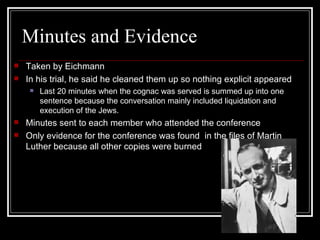 Minutes and Evidence Taken by Eichmann In his trial, he said he cleaned them up so nothing explicit appeared Last 20 minutes when the cognac was served is summed up into one sentence because the conversation mainly included liquidation and execution of the Jews. Minutes sent to each member who attended the conference Only evidence for the conference was found  in the files of Martin Luther because all other copies were burned 