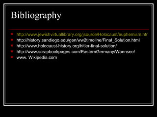 Bibliography http://www.jewishvirtuallibrary.org/jsource/Holocaust/euphemism.html http://history.sandiego.edu/gen/ww2timeline/Final_Solution.html http://www.holocaust-history.org/hitler-final-solution/ http://www.scrapbookpages.com/EasternGermany/Wannsee/ www. Wikipedia.com 