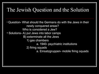 The Jewish Question and the Solution Question- What should the Germans do with the Jews in their  newly conquered areas?   Who is considered a Jew? Solutions- A) put Jews into labor camps   B) exterminate all the Jews 1) gas chambers a. 1940- psychiatric institutions 2) firing squads a. Einsatzgruppen- mobile firing squads 