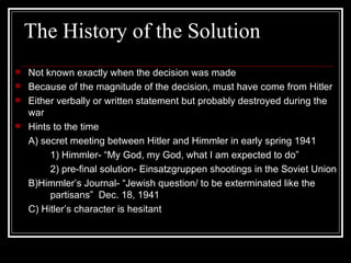 The History of the Solution Not known exactly when the decision was made Because of the magnitude of the decision, must have come from Hitler  Either verbally or written statement but probably destroyed during the war Hints to the time A) secret meeting between Hitler and Himmler in early spring 1941 1) Himmler- “My God, my God, what I am expected to do” 2) pre-final solution- Einsatzgruppen shootings in the Soviet Union B)Himmler’s Journal- “Jewish question/ to be exterminated like the  partisans”  Dec. 18, 1941 C) Hitler’s character is hesitant 
