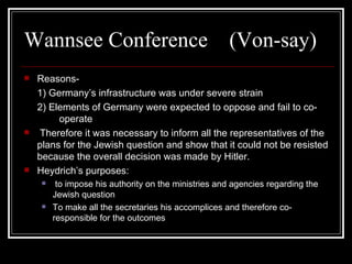Wannsee Conference  (Von-say) Reasons- 1) Germany’s infrastructure was under severe strain 2) Elements of Germany were expected to oppose and fail to co- operate Therefore it was necessary to inform all the representatives of the plans for the Jewish question and show that it could not be resisted because the overall decision was made by Hitler. Heydrich’s purposes: to impose his authority on the ministries and agencies regarding the Jewish question To make all the secretaries his accomplices and therefore co-responsible for the outcomes 
