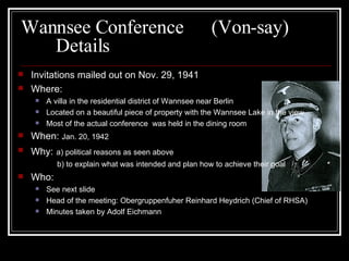 Wannsee Conference  (Von-say) Details Invitations mailed out on Nov. 29, 1941 Where: A villa in the residential district of Wannsee near Berlin Located on a beautiful piece of property with the Wannsee Lake in the view Most of the actual conference  was held in the dining room When:  Jan. 20, 1942 Why:   a) political reasons as seen above   b) to explain what was intended and plan how to achieve their goal Who: See next slide Head of the meeting: Obergruppenfuher Reinhard Heydrich (Chief of RHSA) Minutes taken by Adolf Eichmann 