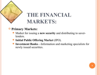 THE FINANCIAL
MARKETS:
Primary Markets:
Market for issuing a new security and distributing to saver-
lenders.
Initial Public Offering Market (IPO).
Investment Banks—Information and marketing specialists for
newly issued securities.
9