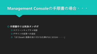 Management Consoleの手順書の場合・・・
 手順書作りは刺身タンポポ
 スクリーンキャプチャ地獄
 デザインの変更への追従
 「またExcelに画像を貼り付ける仕事がはじまるお・・・」
 