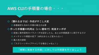 AWS CLIの手順書の場合・・・
 （慣れるまでは）作成がすこし大変
 各種確認も含めた手順の確立が必要
 作った手順書の利用は（いい意味で）刺身タンポポ
 変数に案件固有のパラメータを設定したら、あとは手順書通りに実行するだけ
 メンテナンス頻度の低下（APIはほとんど変わらない）
 属人性の排除
 「スクリーンキャプチャしてる場合じゃねぇ！」
「頻繁に実施する作業」に対しては手順書を作りましょう
 