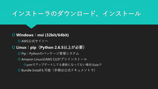 インストーラのダウンロード、インストール
 Windows：msi (32bit/64bit)
 AWS公式サイトへ
 Linux：pip（Python 2.6.5以上が必要）
 Pip：Pythonのパッケージ管理システム
 Amazon LinuxはAWS CLIがプリインストール
yumでアップデートしても最新になってない場合はpipで
 Bundle Installも可能（手順は公式ドキュメントで）
 