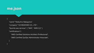 me.json
{
"name":"Nobuhiro Nakayama",
"company":"UCHIDAYOKO CO., LTD.",
"favorite aws services": [ "IAM", "AWS CLI“ ],
"certifications":[
"AWS Certified Solutions Architect-Professional",
"AWS Certified SysOps Administrator-Associate",
]
}
 