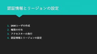 認証情報とリージョンの設定
1. IAMユーザの作成
2. 権限の付与
3. アクセスキーの発行
4. 認証情報とリージョンの設定
 