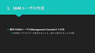1．IAMユーザの作成
 最初のIAMユーザはManagement Consoleから作成
 作成時にアクセスキーを発行することも、後から発行することも可能
 