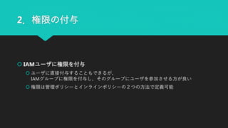 2．権限の付与
 IAMユーザに権限を付与
 ユーザに直接付与することもできるが、
IAMグループに権限を付与し、そのグループにユーザを参加させる方が良い
 権限は管理ポリシーとインラインポリシーの２つの方法で定義可能
 