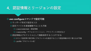 4．認証情報とリージョンの設定
 aws configureコマンドで設定可能
 ウィザード形式で設定を入力
 設定ファイルを直接編集することも可能
~/.aws/credentials：認証情報
~/.aws/config：デフォルトリーション、アウトプットの形式など
 認証情報はプロファイルとして複数保持することができる
コマンド設定時や実行時にプロファイルを指定することで認証情報の切り替えるが可能
--profile “プロファイル名”
 
