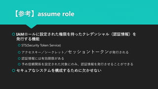 【参考】assume role
 IAMロールに設定された権限を持ったクレデンシャル（認証情報）を
発行する機能
 STS(Security Token Service)
 アクセスキー／シークレット／セッショントークンが発行される
 認証情報には有効期限がある
 予め信頼関係を設定された対象にのみ、認証情報を発行させることができる
 セキュアなシステムを構成するために欠かせない
 