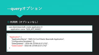 --queryオプション
 利用例（オプションなし）
> aws elasticbeanstalk create-application ¥
--application-name "${EB_APP_NAME}"
{
"Application": {
"ApplicationName": "AWS CLI Conf Elastic Beanstalk Application",
"ConfigurationTemplates": [],
"DateUpdated": "2016-06-25T09:10:37.175Z",
"DateCreated": "2016-06-25T09:10:37.175Z"
}
}
 