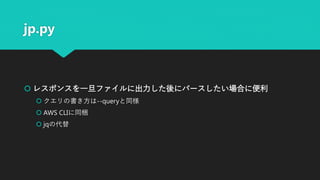 jp.py
 レスポンスを一旦ファイルに出力した後にパースしたい場合に便利
 クエリの書き方は--queryと同様
 AWS CLIに同梱
 jqの代替
 