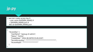 jp.py
> aws iam create-access-key ¥
--user-name ${ADMIN_NAME} ¥
> ${ADMIN_NAME}.json ¥
&& cat ${ADMIN_NAME}.json
{
"AccessKey": {
"UserName": "jawsug-cli-admin",
"Status": "Active",
"CreateDate": "2016-08-06T05:55:49.222Z",
"SecretAccessKey": "****************************************",
"AccessKeyId": "********************"
}
}
 