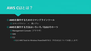 AWS CLIとは？
 AWSを操作するためのコマンドラインツール
 コマンドライン ＝ 黒いアレ
 AWSを操作する方法はいろいろ／CLIはその一つ
 Management Console（ブラウザ）
 SDK
 CLI
CLIとAWS Tools for Windows PowerShellがある（今日はCLIについてお話しします）
 