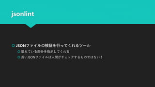jsonlint
 JSONファイルの検証を行ってくれるツール
 壊れている部分を指示してくれる
 長いJSONファイルは人間がチェックするものではない！
 