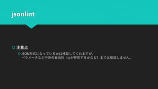 jsonlint
 注意点
 JSON形式になっているかは検証してくれますが、
パラメータなど中身の妥当性（idが存在するかなど）までは検証しません。
 