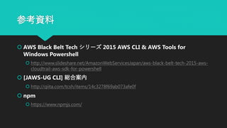 参考資料
 AWS Black Belt Tech シリーズ 2015 AWS CLI & AWS Tools for
Windows Powershell
 http://www.slideshare.net/AmazonWebServicesJapan/aws-black-belt-tech-2015-aws-
cloudtrail-aws-sdk-for-powershell
 [JAWS-UG CLI] 総合案内
 http://qiita.com/tcsh/items/14c3278f69ab073afe0f
 npm
 https://www.npmjs.com/
 