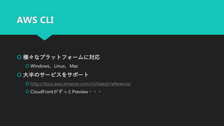 AWS CLI
 様々なプラットフォームに対応
 Windows、Linux、Mac
 大半のサービスをサポート
 http://docs.aws.amazon.com/cli/latest/reference/
 CloudFrontがずっとPreview・・・
 