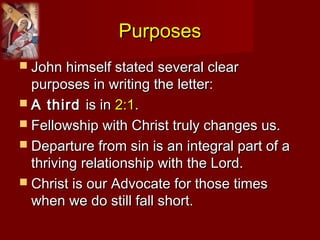 PurposesPurposes
 John himself stated several clearJohn himself stated several clear
purposes in writing the letter:purposes in writing the letter:
 A thirdA third is inis in 2:12:1..
 Fellowship with Christ truly changes us.Fellowship with Christ truly changes us.
 Departure from sin is an integral part of aDeparture from sin is an integral part of a
thriving relationship with the Lord.thriving relationship with the Lord.
 Christ is our Advocate for those timesChrist is our Advocate for those times
when we do still fall short.when we do still fall short.
 