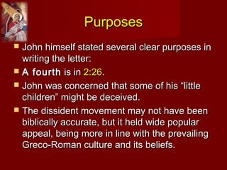 PurposesPurposes
 John himself stated several clear purposes inJohn himself stated several clear purposes in
writing the letter:writing the letter:
 A fourthA fourth is inis in 2:262:26..
 John was concerned that some of his “littleJohn was concerned that some of his “little
children” might be deceived.children” might be deceived.
 The dissident movement may not have beenThe dissident movement may not have been
biblically accurate, but it held wide popularbiblically accurate, but it held wide popular
appeal, being more in line with the prevailingappeal, being more in line with the prevailing
Greco-Roman culture and its beliefs.Greco-Roman culture and its beliefs.
 