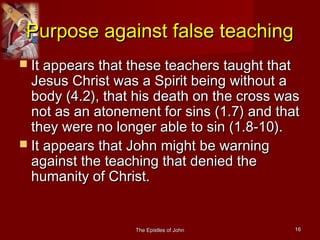 The Epistles of JohnThe Epistles of John 1616
Purpose against false teachingPurpose against false teaching
 It appears that these teachers taught thatIt appears that these teachers taught that
Jesus Christ was a Spirit being without aJesus Christ was a Spirit being without a
body (4.2), that his death on the cross wasbody (4.2), that his death on the cross was
not as an atonement for sins (1.7) and thatnot as an atonement for sins (1.7) and that
they were no longer able to sin (1.8-10).they were no longer able to sin (1.8-10).
 It appears that John might be warningIt appears that John might be warning
against the teaching that denied theagainst the teaching that denied the
humanity of Christ.humanity of Christ.
 