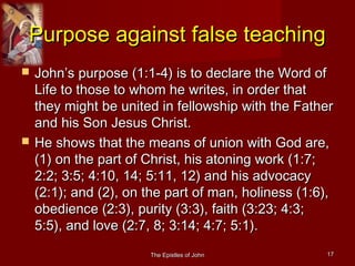 The Epistles of JohnThe Epistles of John 1717
Purpose against false teachingPurpose against false teaching
 John’s purpose (1:1-4) is to declare the Word ofJohn’s purpose (1:1-4) is to declare the Word of
Life to those to whom he writes, in order thatLife to those to whom he writes, in order that
they might be united in fellowship with the Fatherthey might be united in fellowship with the Father
and his Son Jesus Christ.and his Son Jesus Christ.
 He shows that the means of union with God are,He shows that the means of union with God are,
(1) on the part of Christ, his atoning work (1:7;(1) on the part of Christ, his atoning work (1:7;
2:2; 3:5; 4:10, 14; 5:11, 12) and his advocacy2:2; 3:5; 4:10, 14; 5:11, 12) and his advocacy
(2:1); and (2), on the part of man, holiness (1:6),(2:1); and (2), on the part of man, holiness (1:6),
obedience (2:3), purity (3:3), faith (3:23; 4:3;obedience (2:3), purity (3:3), faith (3:23; 4:3;
5:5), and love (2:7, 8; 3:14; 4:7; 5:1).5:5), and love (2:7, 8; 3:14; 4:7; 5:1).
 