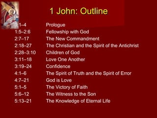 1 John: Outline1 John: Outline
1:1–4 Prologue
1:5–2:6 Fellowship with God
2:7–17 The New Commandment
2:18–27 The Christian and the Spirit of the Antichrist
2:28–3:10 Children of God
3:11–18 Love One Another
3:19–24 Confidence
4:1–6 The Spirit of Truth and the Spirit of Error
4:7–21 God is Love
5:1–5 The Victory of Faith
5:6–12 The Witness to the Son
5:13–21 The Knowledge of Eternal Life
 
